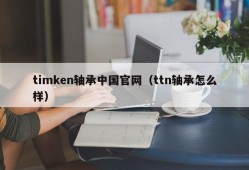 timken轴承中国官网（ttn轴承怎么样）